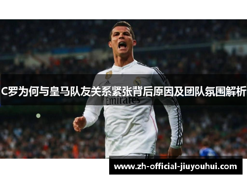 C罗为何与皇马队友关系紧张背后原因及团队氛围解析