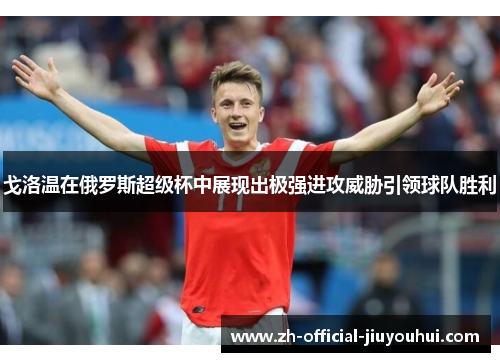 戈洛温在俄罗斯超级杯中展现出极强进攻威胁引领球队胜利