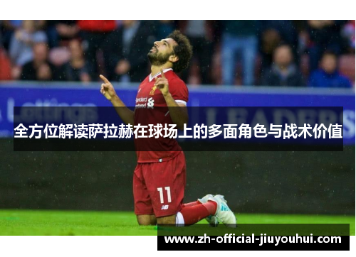 全方位解读萨拉赫在球场上的多面角色与战术价值 全方位解读萨拉赫在球场上的多面角色与战术价值