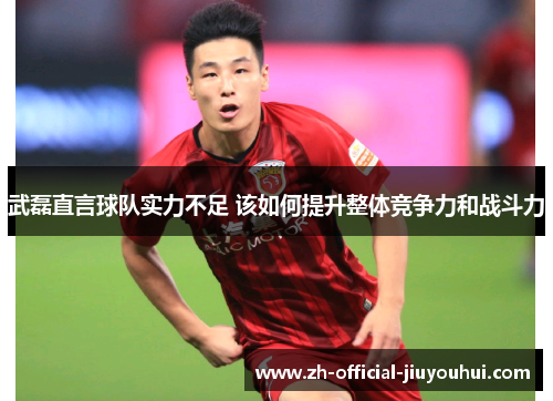 武磊直言球队实力不足 该如何提升整体竞争力和战斗力 武磊直言球队实力不足 该如何提升整体竞争力和战斗力