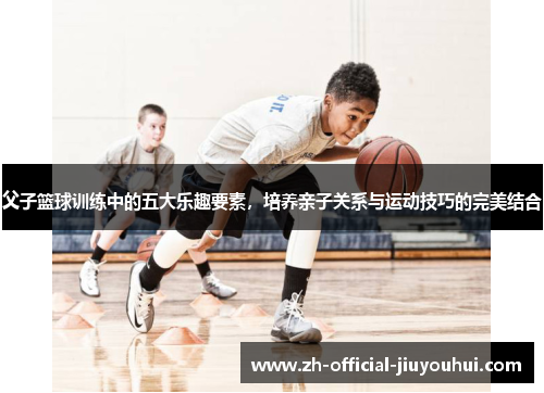 父子篮球训练中的五大乐趣要素，培养亲子关系与运动技巧的完美结合