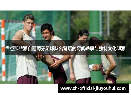 盘点那些源自葡萄牙足球队名背后的奇闻轶事与独特文化渊源 盘点那些源自葡萄牙足球队名背后的奇闻轶事与独特文化渊源