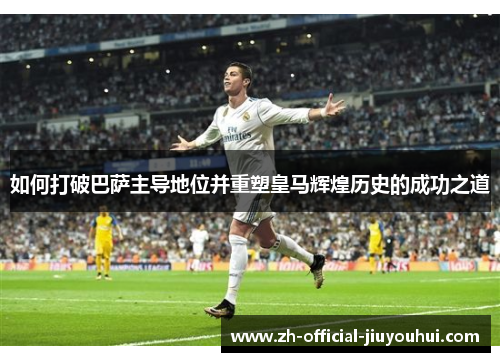 如何打破巴萨主导地位并重塑皇马辉煌历史的成功之道