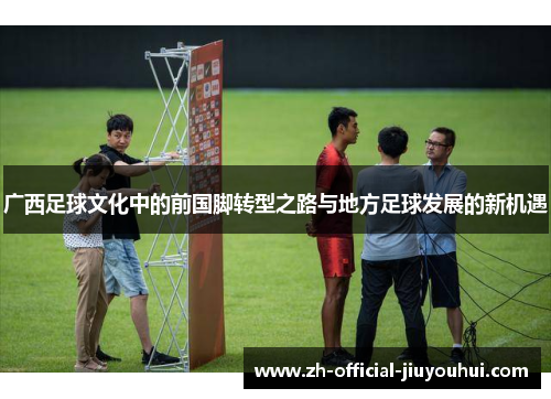 广西足球文化中的前国脚转型之路与地方足球发展的新机遇 广西足球文化中的前国脚转型之路与地方足球发展的新机遇