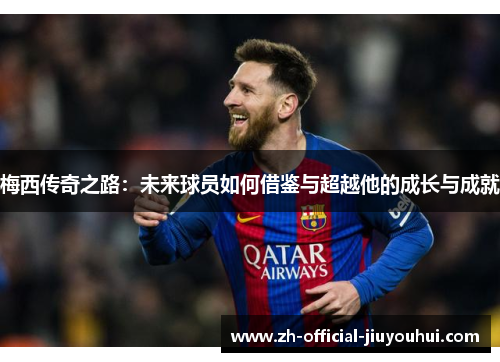 梅西传奇之路:未来球员如何借鉴与超越他的成长与成就 梅西传奇之路:未来球员如何借鉴与超越他的成长与成就