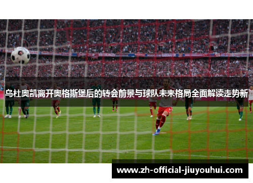 乌杜奥凯离开奥格斯堡后的转会前景与球队未来格局全面解读走势新