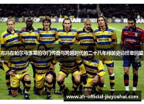 布冯在帕尔马落幕的守门传奇与跨越时代的二十八年绿茵史诗终章回望 布冯在帕尔马落幕的守门传奇与跨越时代的二十八年绿茵史诗终章回望