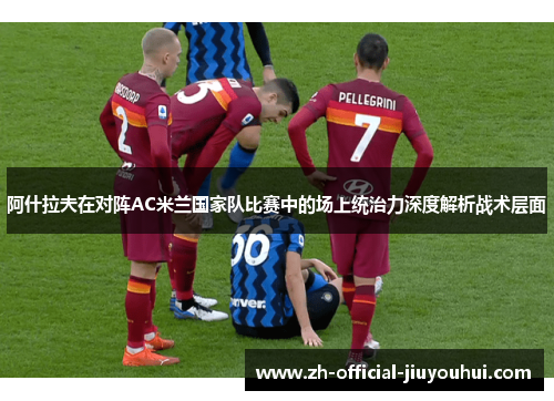 阿什拉夫在对阵AC米兰国家队比赛中的场上统治力深度解析战术层面